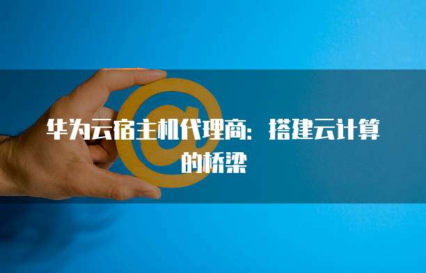 华为云宿主机代理商:搭建云计算的桥梁
