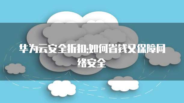 华为云安全折扣:如何省钱又保障网络安全