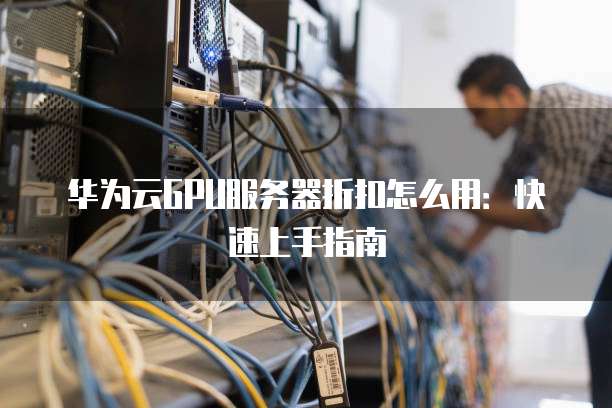 华为云GPU服务器折扣怎么用:快速上手指南