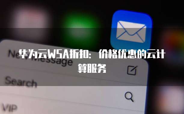 华为云WSA折扣:价格优惠的云计算服务
