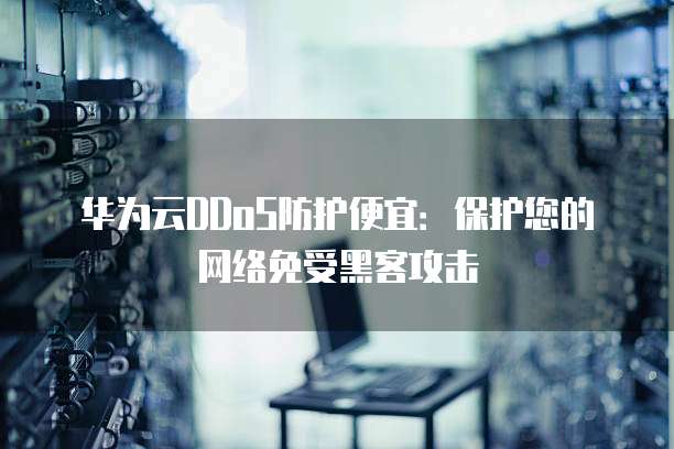 华为云DDoS防护便宜:保护您的网络免受黑客攻击