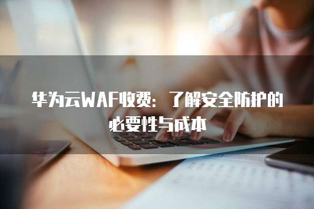 华为云WAF收费：了解安全防护的必要性与成本