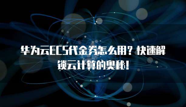 华为云ECS代金券怎么用?快速解锁云计算的奥秘!