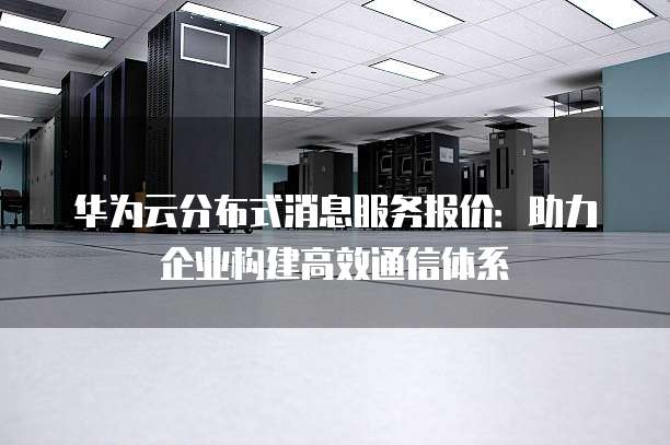 华为云分布式消息服务报价:助力企业构建高效通信体系