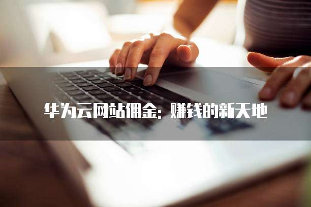 华为云网站佣金: 赚钱的新天地