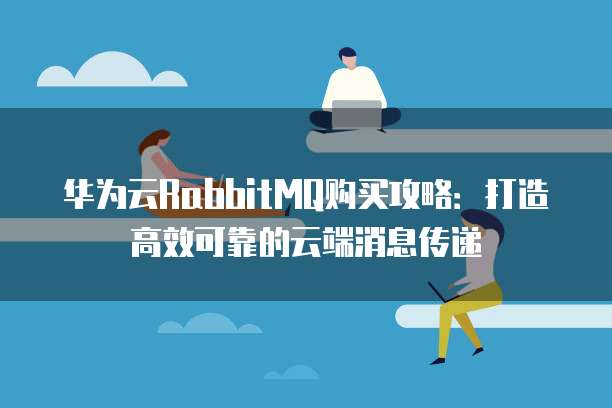 华为云RabbitMQ购买攻略:打造高效可靠的云端消息传递
