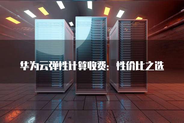华为云弹性计算收费:性价比之选