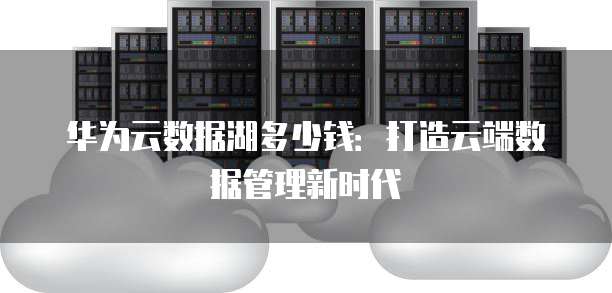 华为云数据湖多少钱:打造云端数据管理新时代