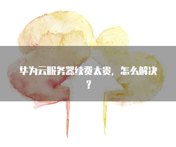 华为云服务器续费太贵，怎么解决？