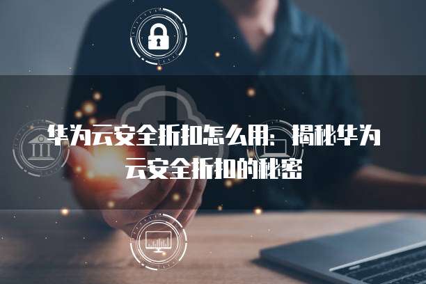 华为云安全折扣怎么用:揭秘华为云安全折扣的秘密