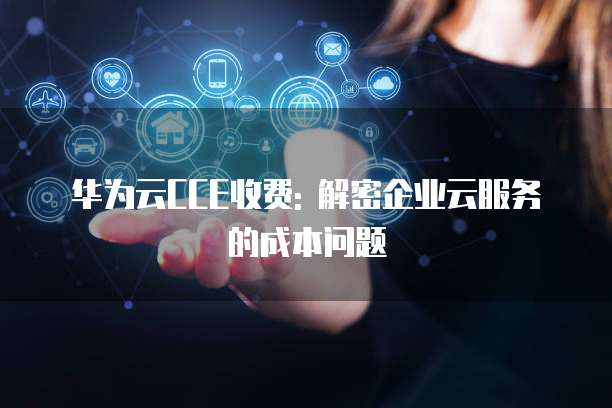 华为云CCE收费: 解密企业云服务的成本问题