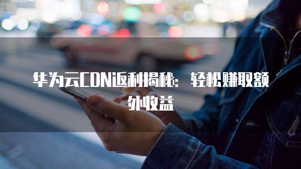 华为云CDN返利揭秘：轻松赚取额外收益