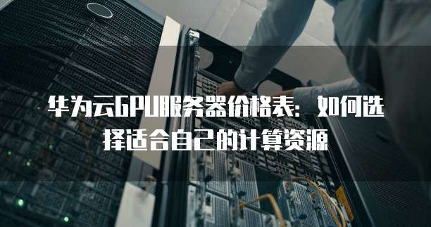 华为云GPU服务器价格表:如何选择适合自己的计算资源