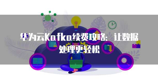 华为云Kafka续费攻略：让数据处理更轻松