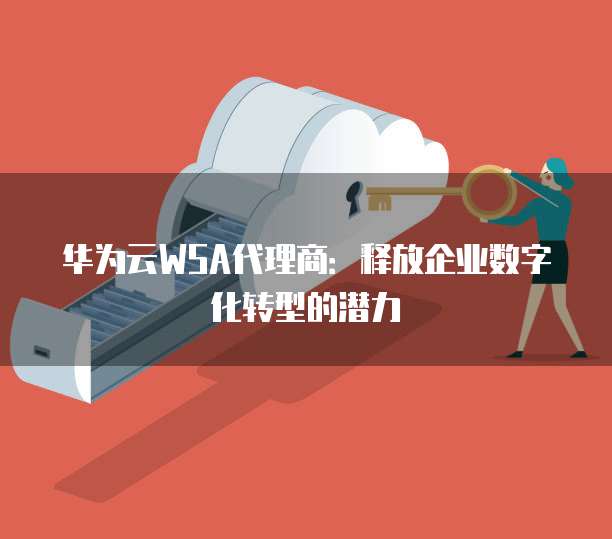 华为云WSA代理商:释放企业数字化转型的潜力