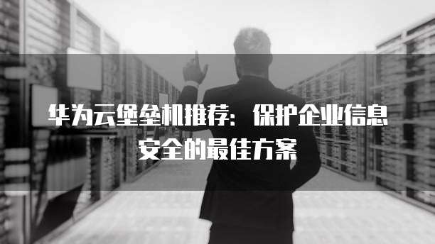 华为云堡垒机推荐:保护企业信息安全的最佳方案