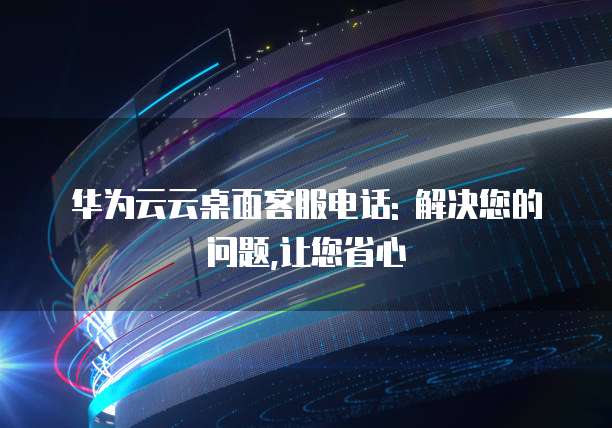 华为云云桌面客服电话: 解决您的问题,让您省心