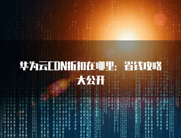 华为云CDN折扣在哪里:省钱攻略大公开