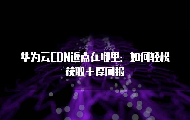 华为云CDN返点在哪里:如何轻松获取丰厚回报