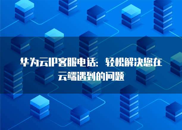 华为云IP客服电话：轻松解决您在云端遇到的问题
