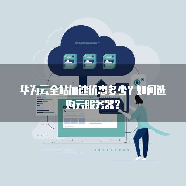 华为云全站加速优惠多少？如何选购云服务器？