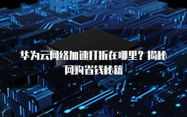 华为云网络加速打折在哪里？揭秘网购省钱秘籍