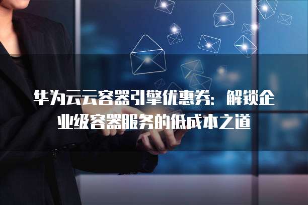 华为云云容器引擎优惠券:解锁企业级容器服务的低成本之道
