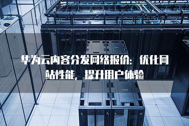 华为云内容分发网络报价:优化网站性能,提升用户体验