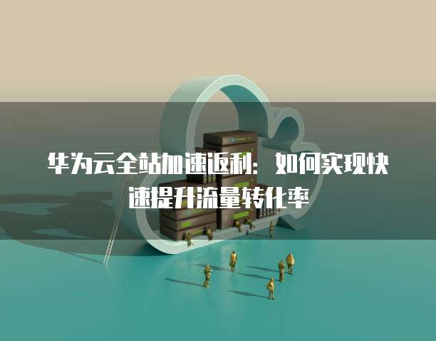 华为云全站加速返利:如何实现快速提升流量转化率