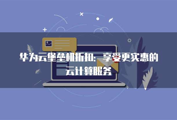 华为云堡垒机折扣:享受更实惠的云计算服务