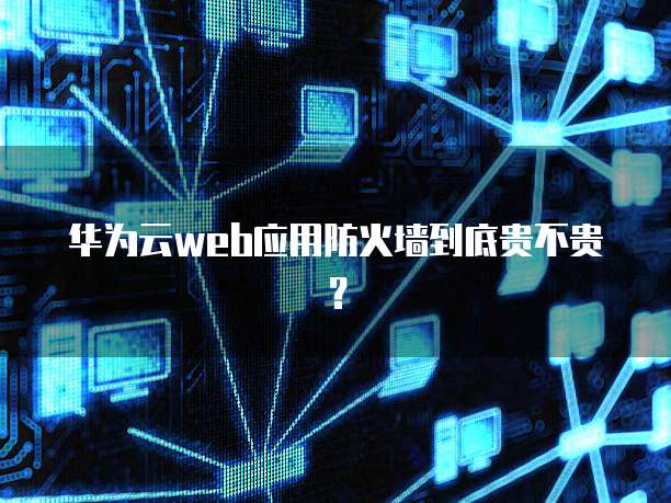 华为云web应用防火墙到底贵不贵?