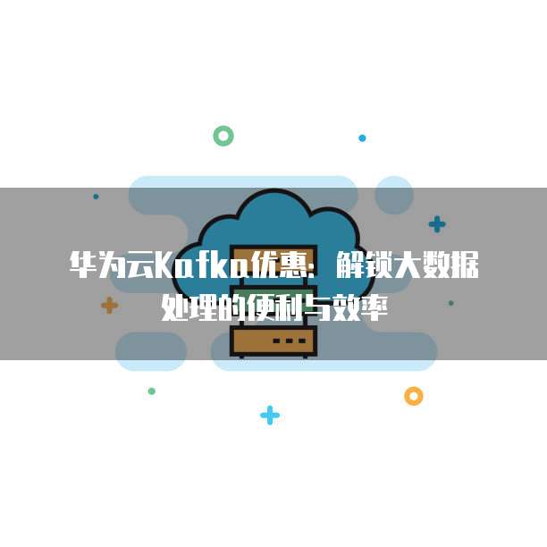 华为云Kafka优惠：解锁大数据处理的便利与效率