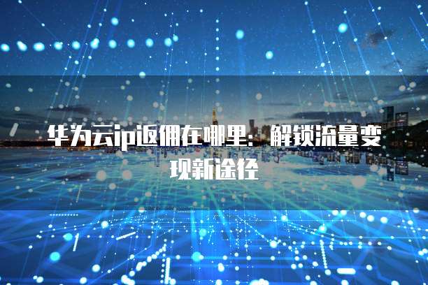 华为云ip返佣在哪里：解锁流量变现新途径