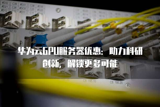 华为云GPU服务器优惠:助力科研创新,解锁更多可能