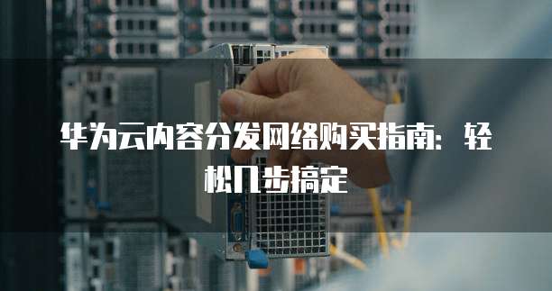华为云内容分发网络购买指南:轻松几步搞定