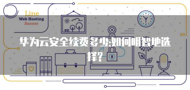 华为云安全续费多少:如何明智地选择?