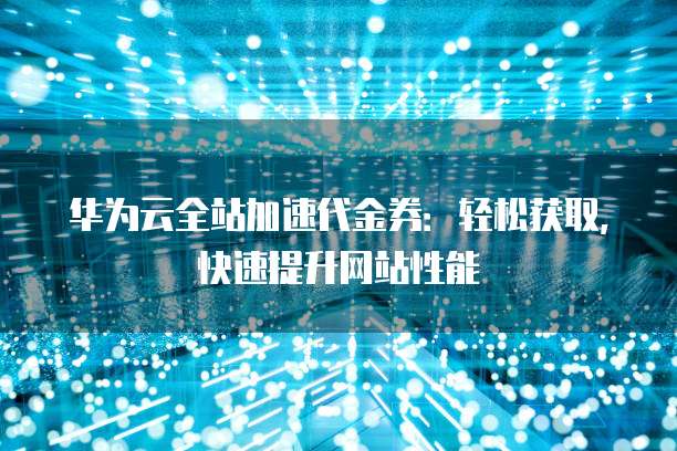 华为云全站加速代金券：轻松获取，快速提升网站性能