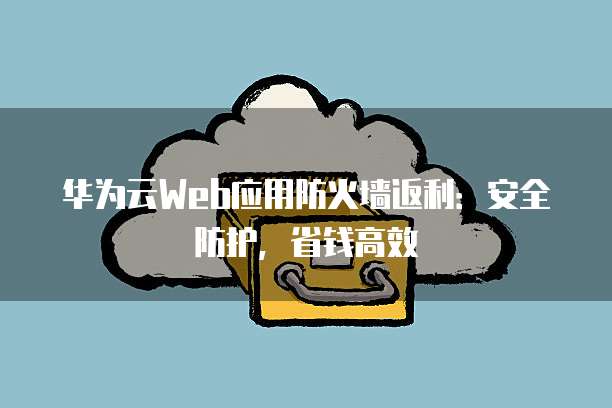 华为云Web应用防火墙返利:安全防护,省钱高效