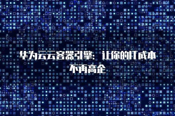 华为云云容器引擎:让你的IT成本不再高企