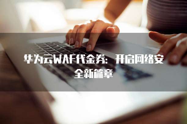 华为云WAF代金券：开启网络安全新篇章