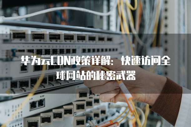 华为云CDN政策详解:快速访问全球网站的秘密武器