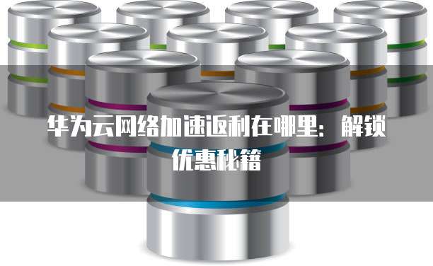 华为云网络加速返利在哪里:解锁优惠秘籍