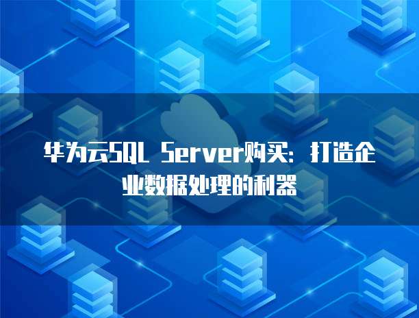 华为云SQL Server购买:打造企业数据处理的利器