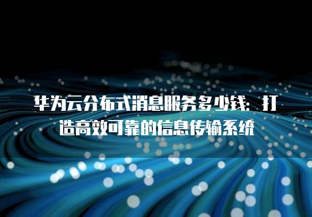 华为云分布式消息服务多少钱:打造高效可靠的信息传输系统