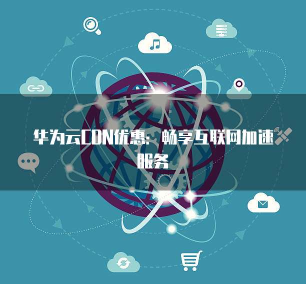 华为云CDN优惠:畅享互联网加速服务