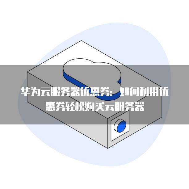 华为云服务器优惠券:如何利用优惠券轻松购买云服务器