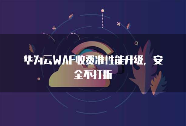 华为云WAF收费准性能升级,安全不打折