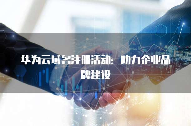 华为云域名注册活动:助力企业品牌建设