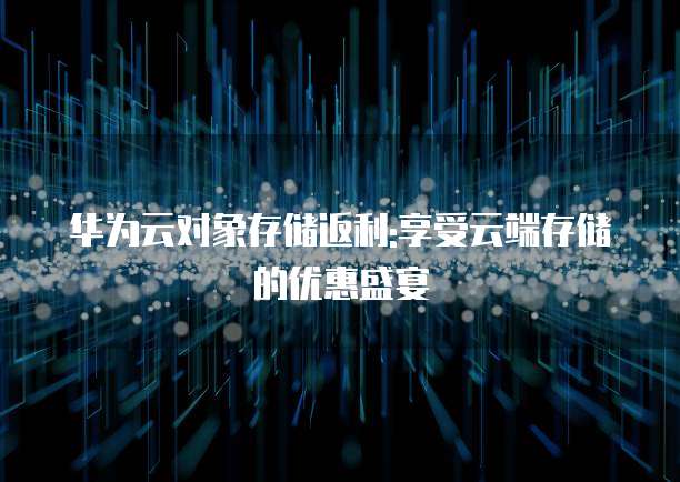 华为云对象存储返利:享受云端存储的优惠盛宴