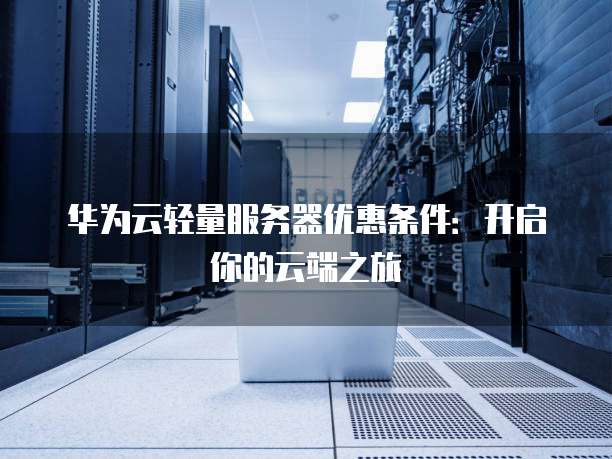 华为云轻量服务器优惠条件:开启你的云端之旅